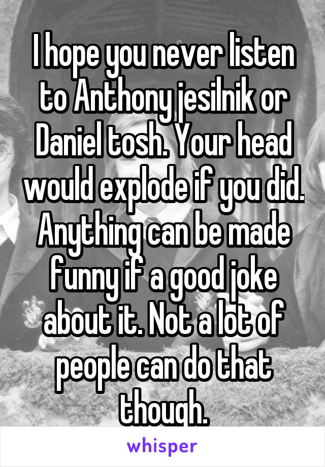 I hope you never listen to Anthony jesilnik or Daniel tosh. Your head would explode if you did. Anything can be made funny if a good joke about it. Not a lot of people can do that though.