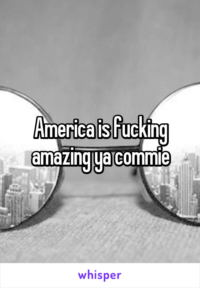 America is fucking amazing ya commie