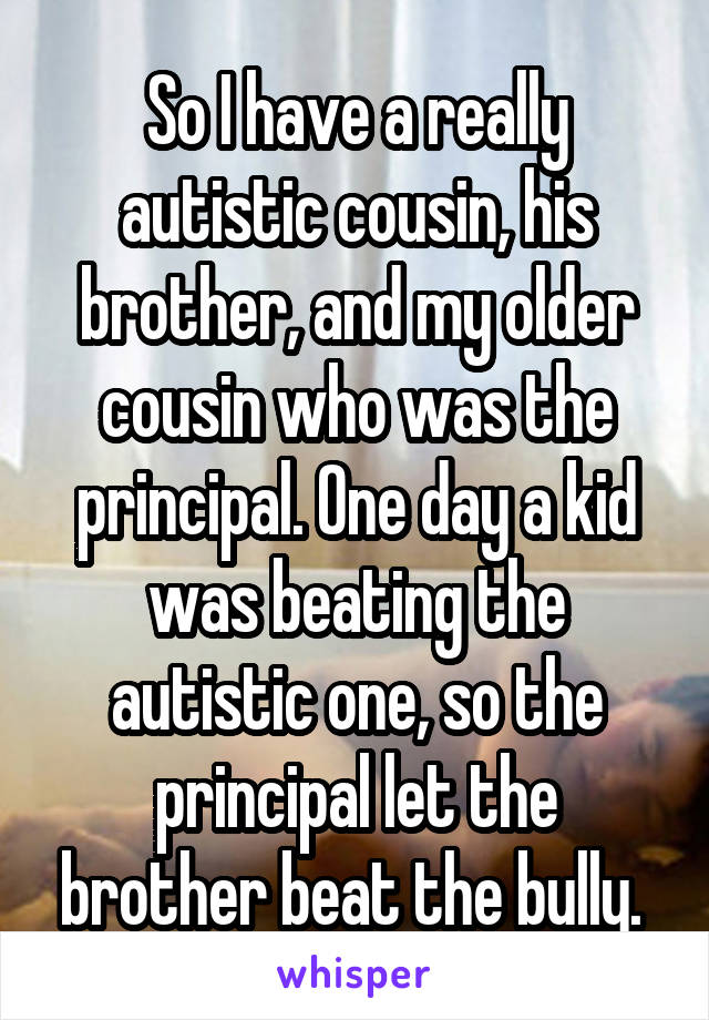 So I have a really autistic cousin, his brother, and my older cousin who was the principal. One day a kid was beating the autistic one, so the principal let the brother beat the bully. 