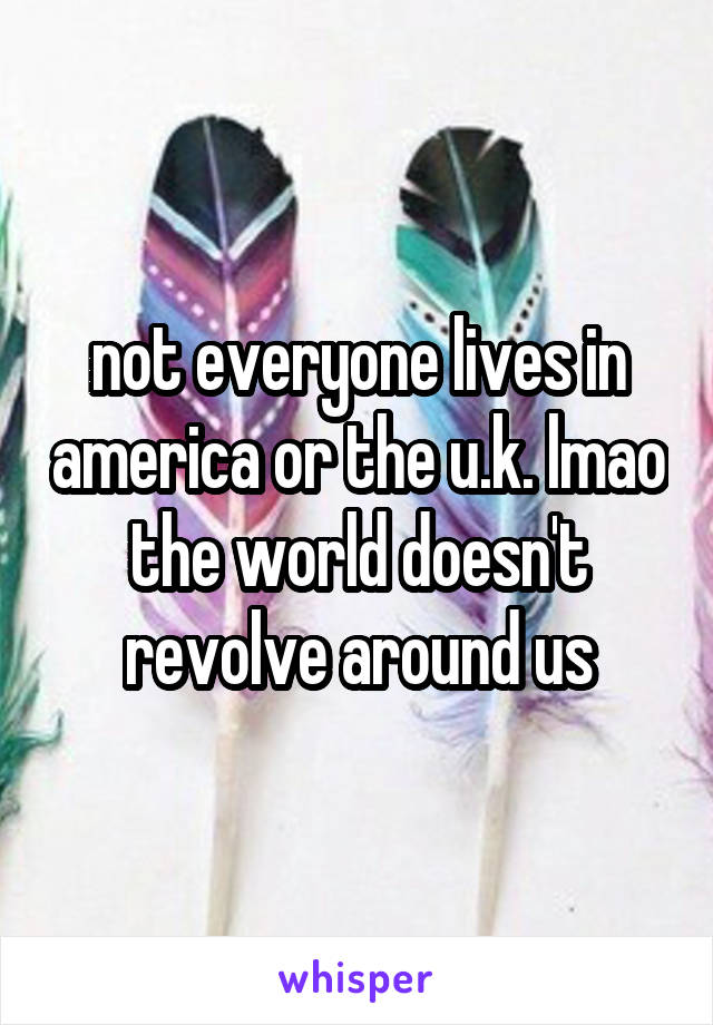 not everyone lives in america or the u.k. lmao the world doesn't revolve around us