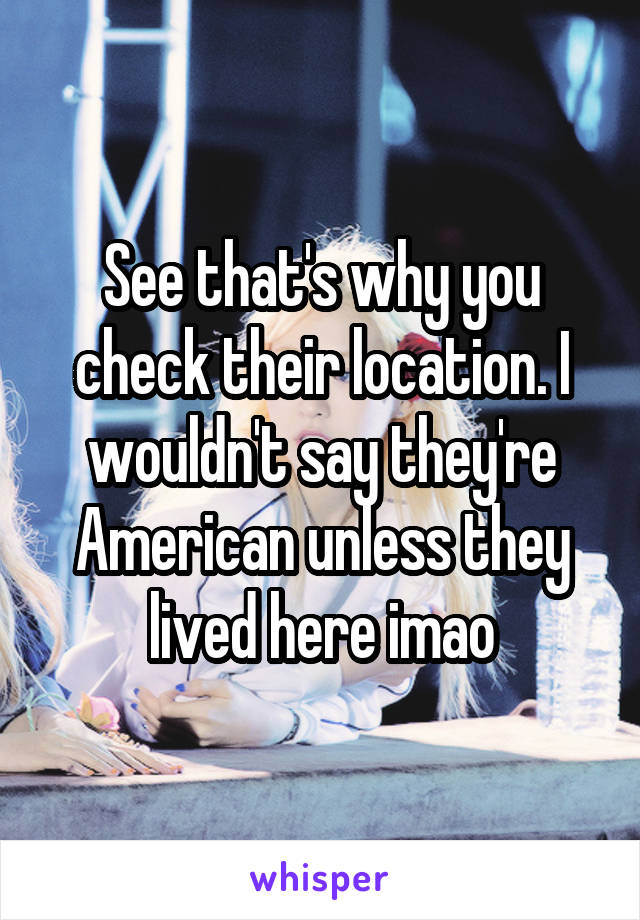 See that's why you check their location. I wouldn't say they're American unless they lived here imao