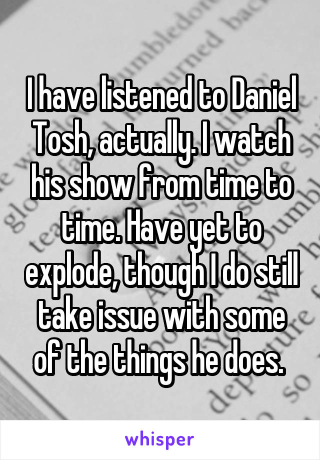 I have listened to Daniel Tosh, actually. I watch his show from time to time. Have yet to explode, though I do still take issue with some of the things he does. 