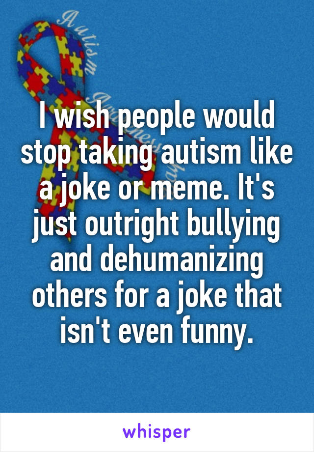 I wish people would stop taking autism like a joke or meme. It's just outright bullying and dehumanizing others for a joke that isn't even funny.