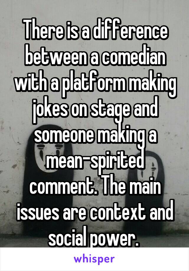 There is a difference between a comedian with a platform making jokes on stage and someone making a mean-spirited comment. The main issues are context and social power. 