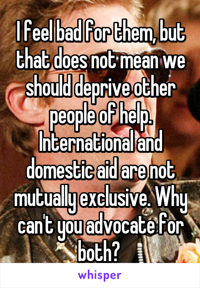 I feel bad for them, but that does not mean we should deprive other people of help. International and domestic aid are not mutually exclusive. Why can't you advocate for both? 