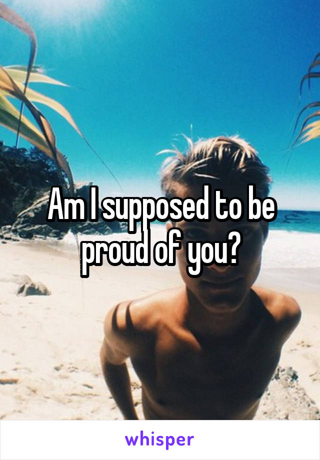 Am I supposed to be proud of you?