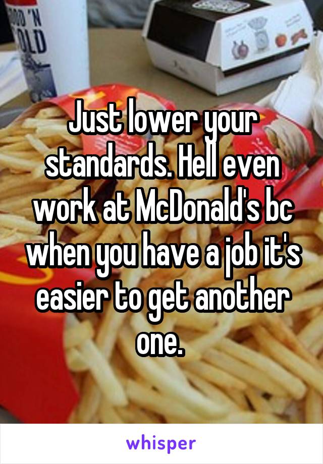 Just lower your standards. Hell even work at McDonald's bc when you have a job it's easier to get another one. 