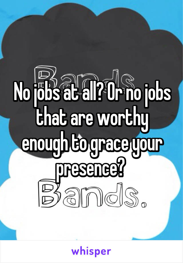 No jobs at all? Or no jobs that are worthy enough to grace your presence? 