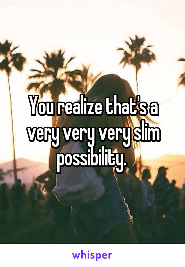 You realize that's a very very very slim possibility. 