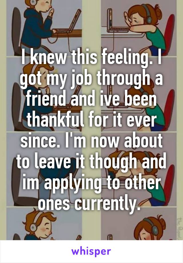 I knew this feeling. I got my job through a friend and ive been thankful for it ever since. I'm now about to leave it though and im applying to other ones currently. 