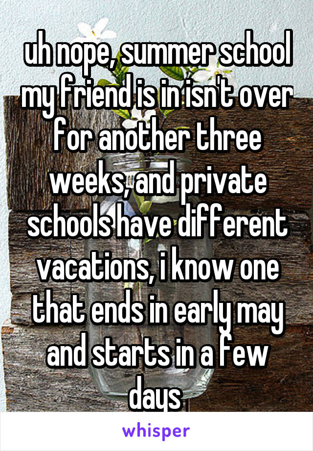 uh nope, summer school my friend is in isn't over for another three weeks, and private schools have different vacations, i know one that ends in early may and starts in a few days 