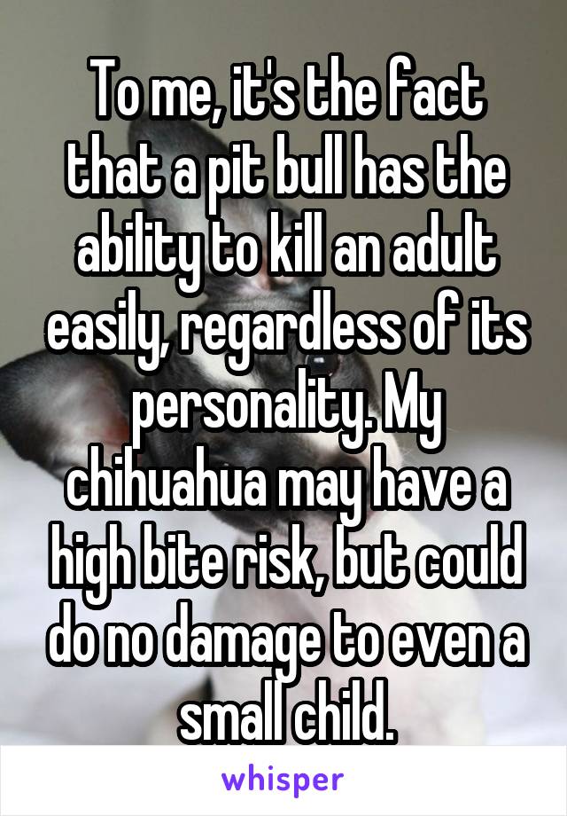 To me, it's the fact that a pit bull has the ability to kill an adult easily, regardless of its personality. My chihuahua may have a high bite risk, but could do no damage to even a small child.