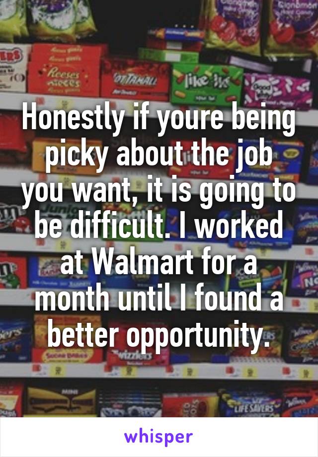 Honestly if youre being picky about the job you want, it is going to be difficult. I worked at Walmart for a month until I found a better opportunity.