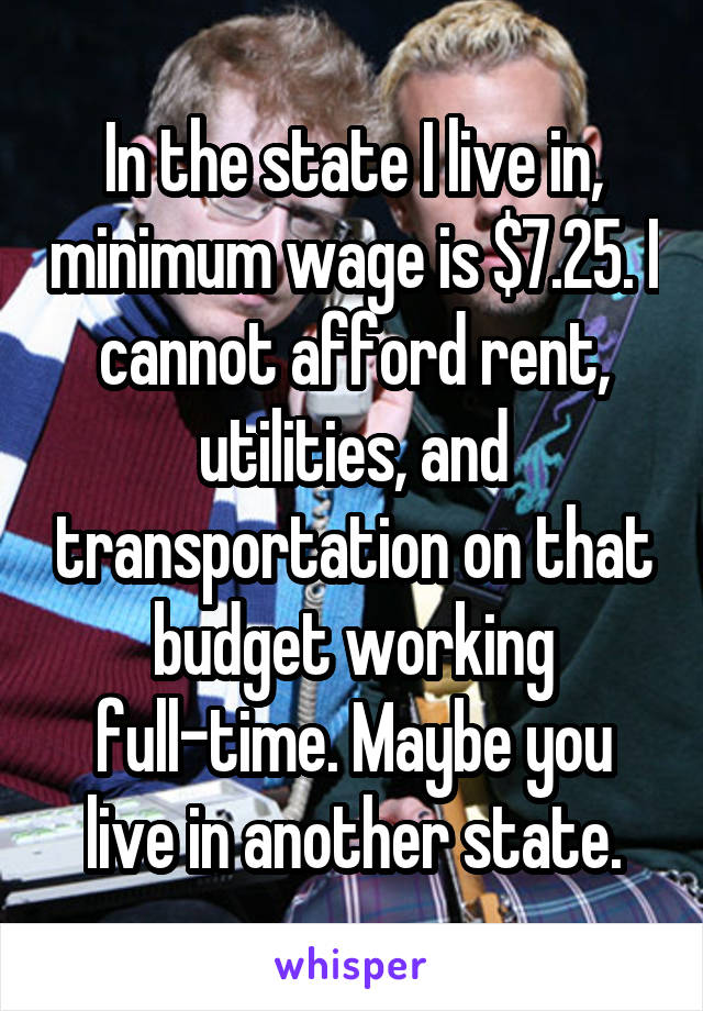 In the state I live in, minimum wage is $7.25. I cannot afford rent, utilities, and transportation on that budget working full-time. Maybe you live in another state.