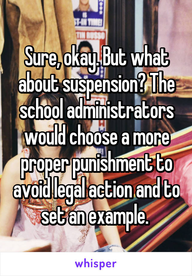 Sure, okay. But what about suspension? The school administrators would choose a more proper punishment to avoid legal action and to set an example. 