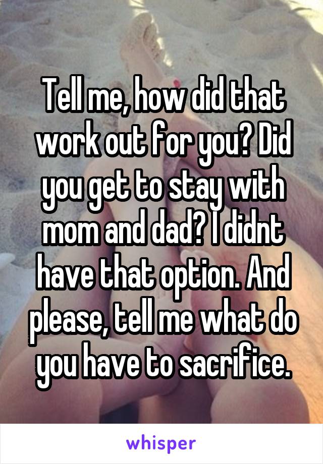 Tell me, how did that work out for you? Did you get to stay with mom and dad? I didnt have that option. And please, tell me what do you have to sacrifice.