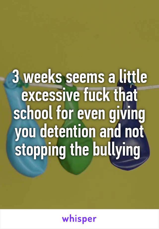 3 weeks seems a little excessive fuck that school for even giving you detention and not stopping the bullying 