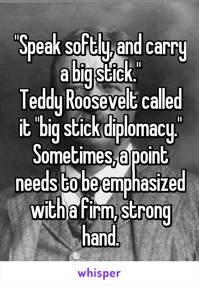 "Speak softly, and carry a big stick."
Teddy Roosevelt called it "big stick diplomacy."
Sometimes, a point needs to be emphasized with a firm, strong hand.