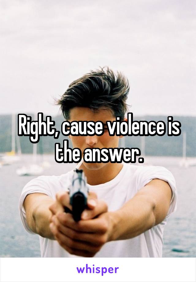 Right, cause violence is the answer.