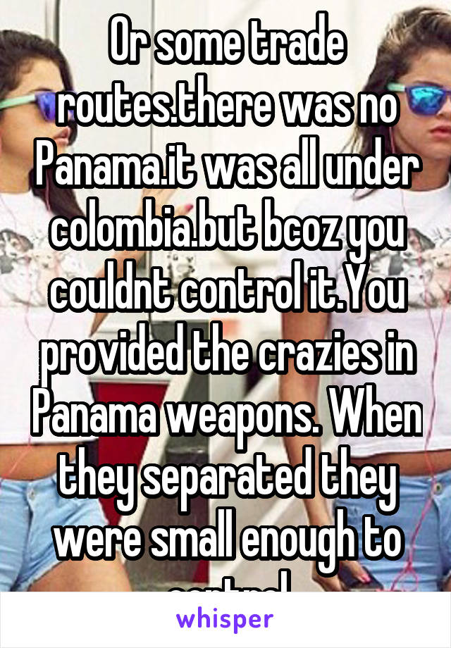 Or some trade routes.there was no Panama.it was all under colombia.but bcoz you couldnt control it.You provided the crazies in Panama weapons. When they separated they were small enough to control