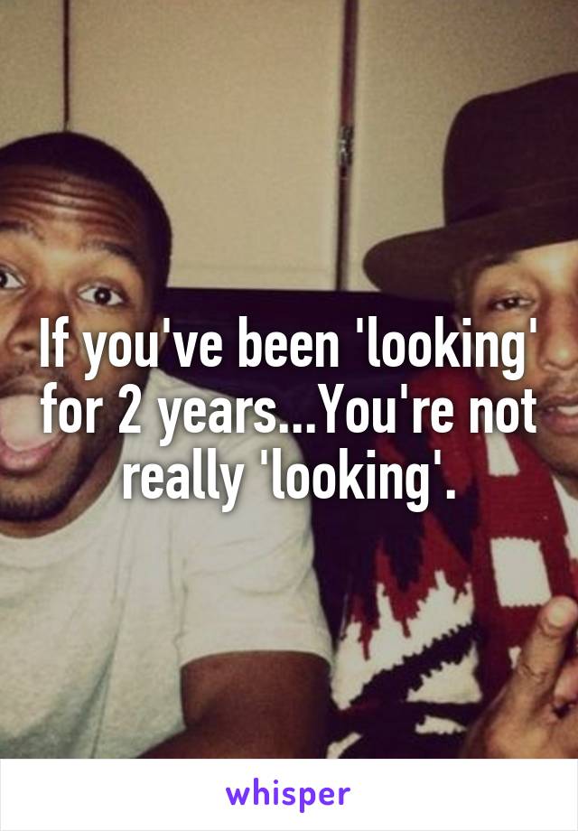 If you've been 'looking' for 2 years...You're not really 'looking'.