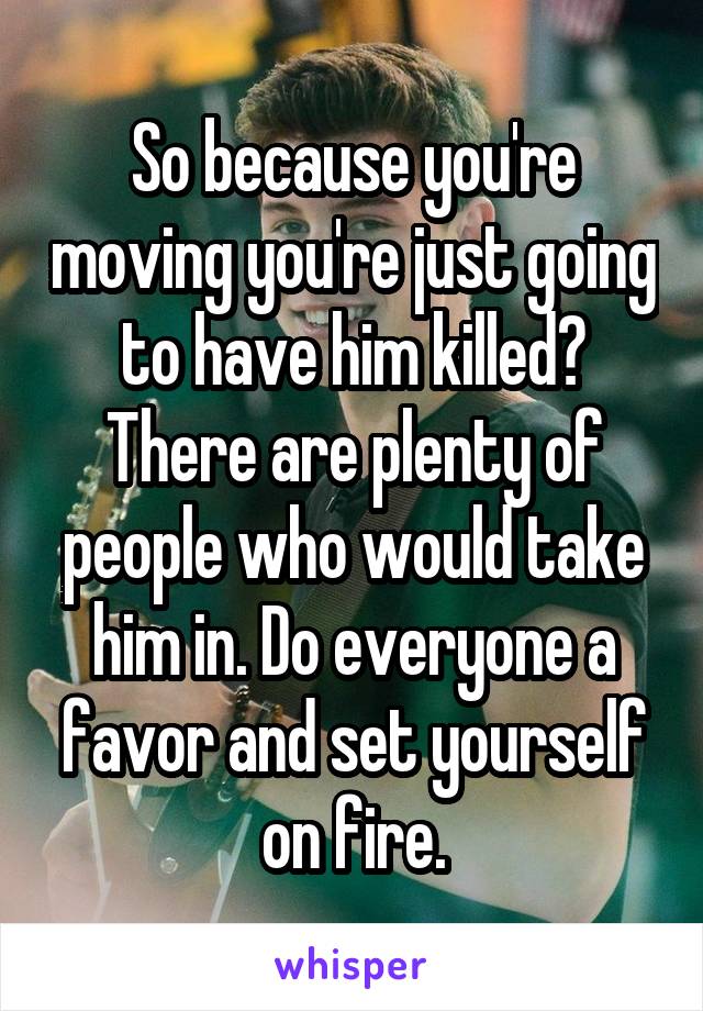 So because you're moving you're just going to have him killed? There are plenty of people who would take him in. Do everyone a favor and set yourself on fire.