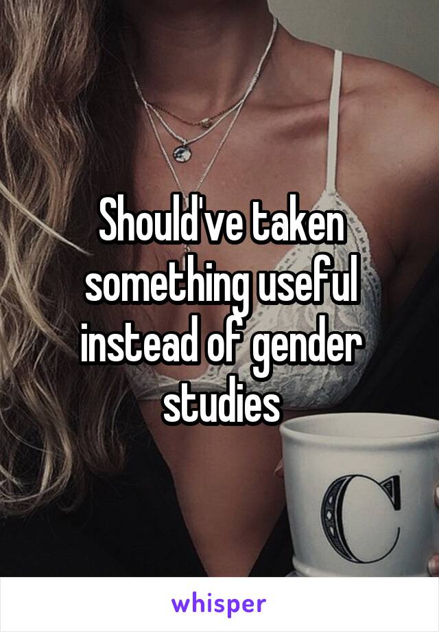 Should've taken something useful instead of gender studies