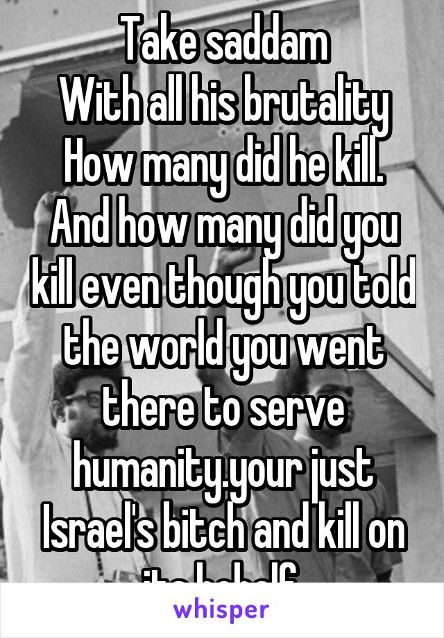 Take saddam
With all his brutality
How many did he kill. And how many did you kill even though you told the world you went there to serve humanity.your just Israel's bitch and kill on its behalf.