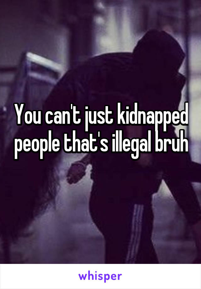 You can't just kidnapped people that's illegal bruh 