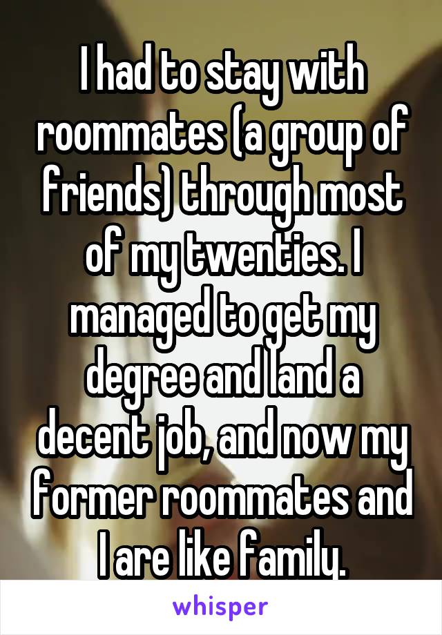 I had to stay with roommates (a group of friends) through most of my twenties. I managed to get my degree and land a decent job, and now my former roommates and I are like family.