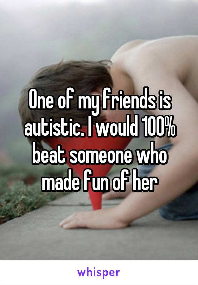 One of my friends is autistic. I would 100% beat someone who made fun of her