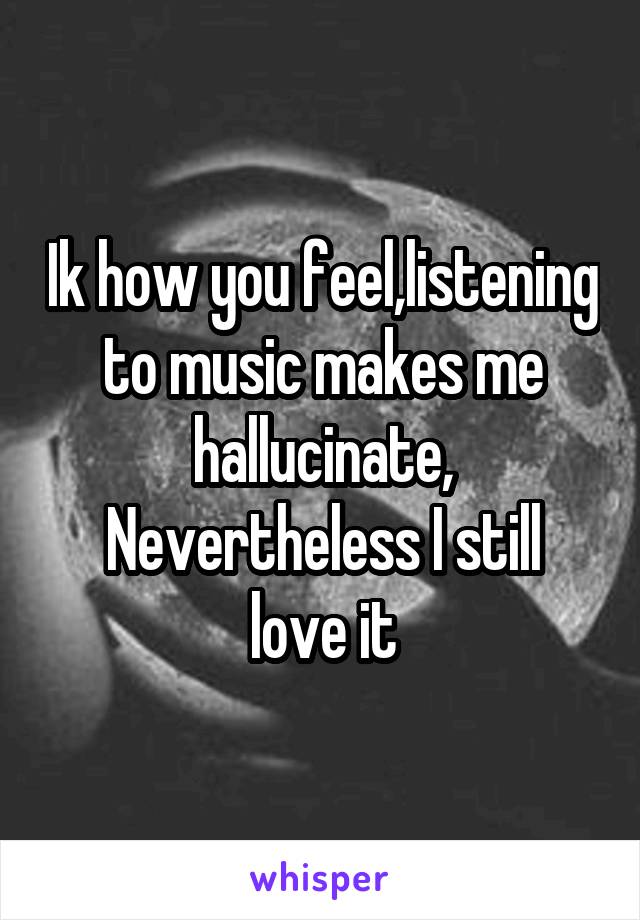 Ik how you feel,listening to music makes me hallucinate,
Nevertheless I still love it