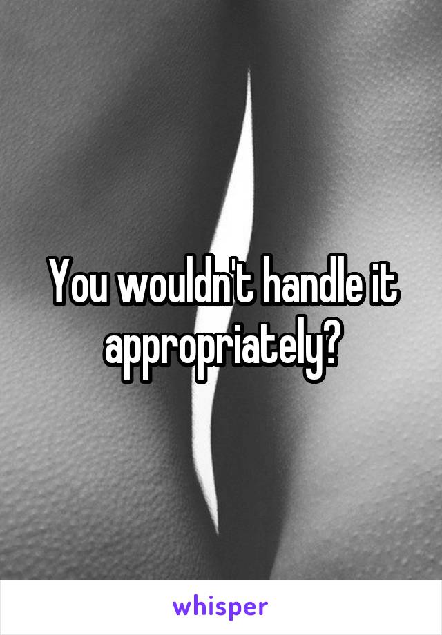 You wouldn't handle it appropriately?