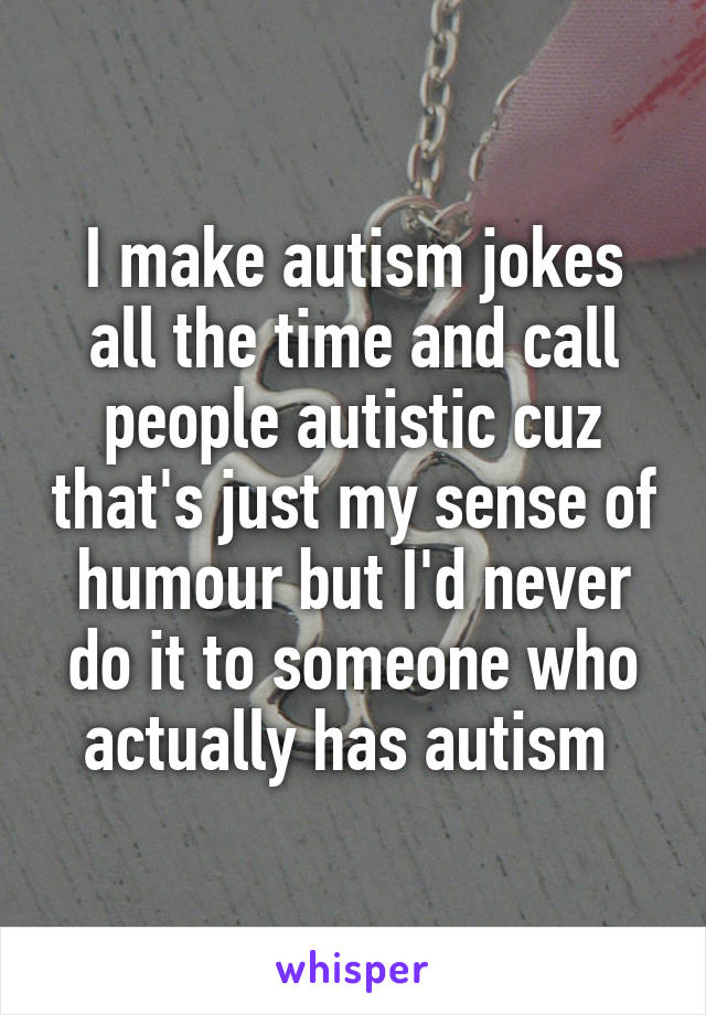 I make autism jokes all the time and call people autistic cuz that's just my sense of humour but I'd never do it to someone who actually has autism 