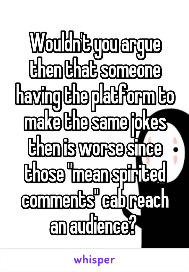 Wouldn't you argue then that someone having the platform to make the same jokes then is worse since those "mean spirited comments" cab reach an audience? 