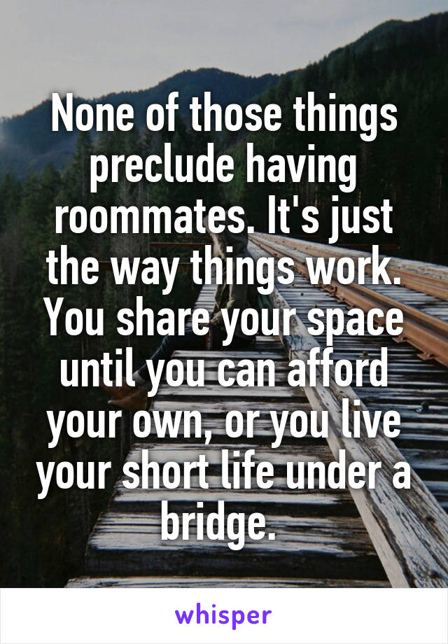 None of those things preclude having roommates. It's just the way things work. You share your space until you can afford your own, or you live your short life under a bridge. 