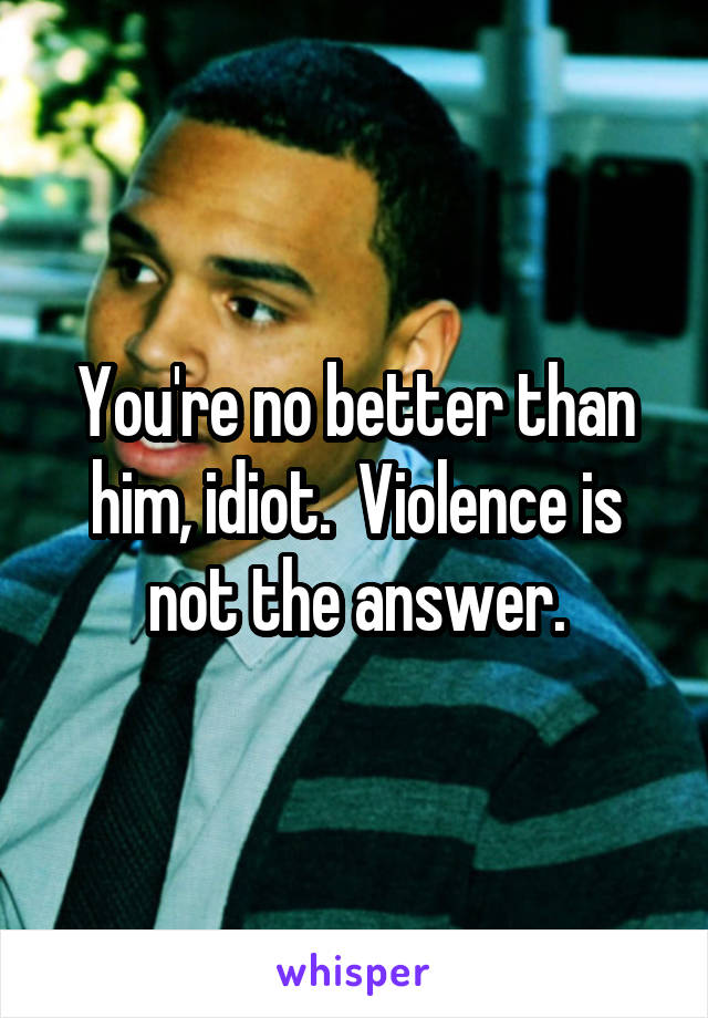 You're no better than him, idiot.  Violence is not the answer.