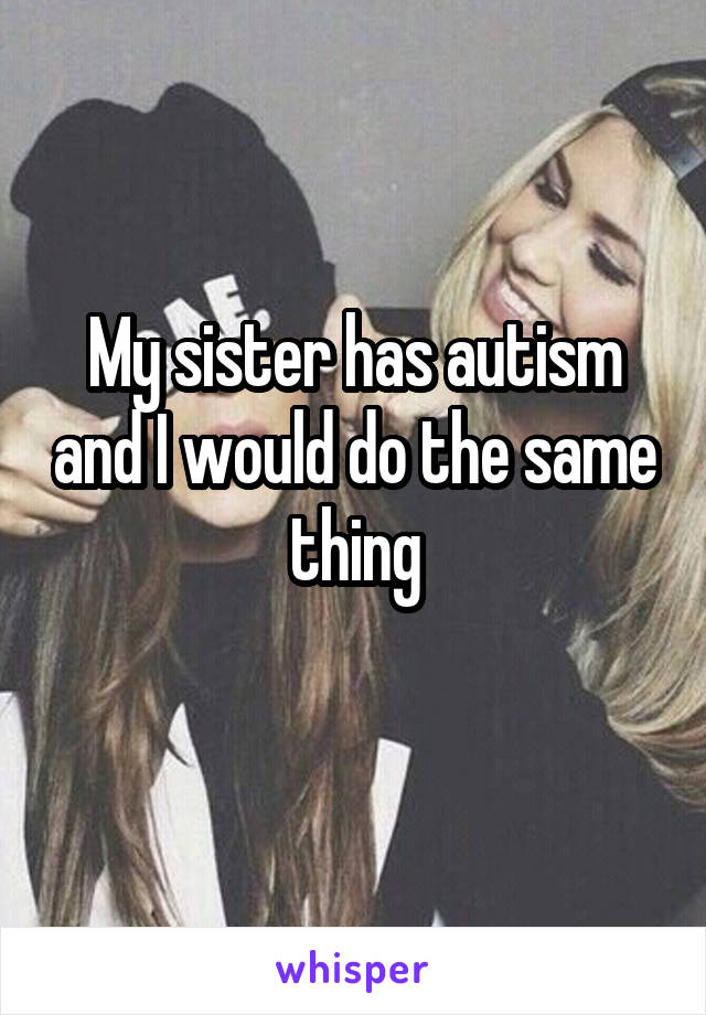 My sister has autism and I would do the same thing
