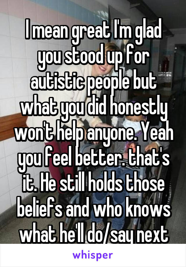 I mean great I'm glad you stood up for autistic people but what you did honestly won't help anyone. Yeah you feel better. that's it. He still holds those beliefs and who knows what he'll do/say next