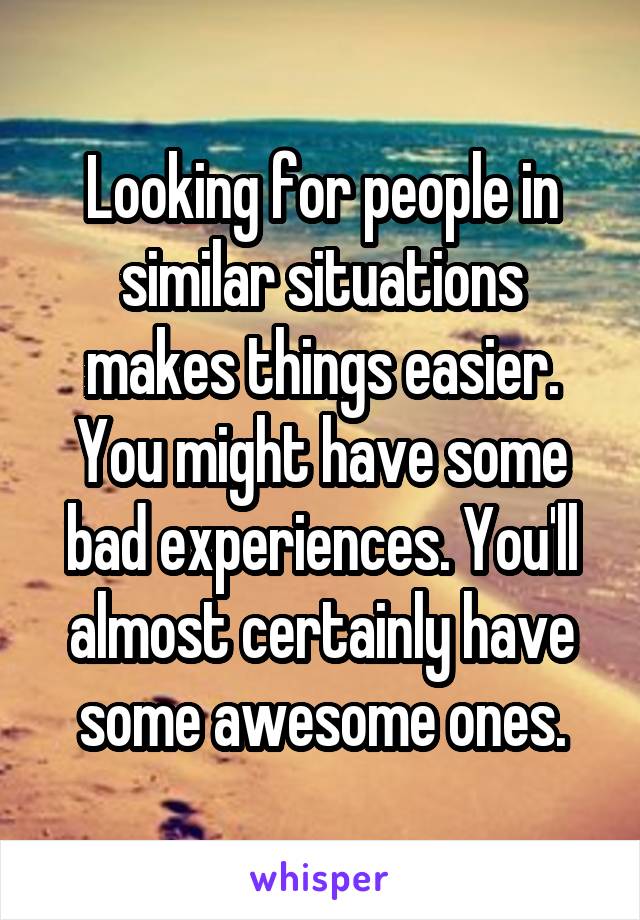 Looking for people in similar situations makes things easier. You might have some bad experiences. You'll almost certainly have some awesome ones.