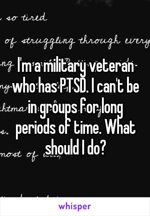 I'm a military veteran who has PTSD. I can't be in groups for long periods of time. What should I do?