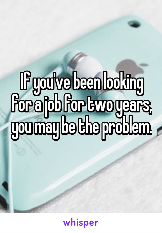 If you've been looking for a job for two years, you may be the problem. 