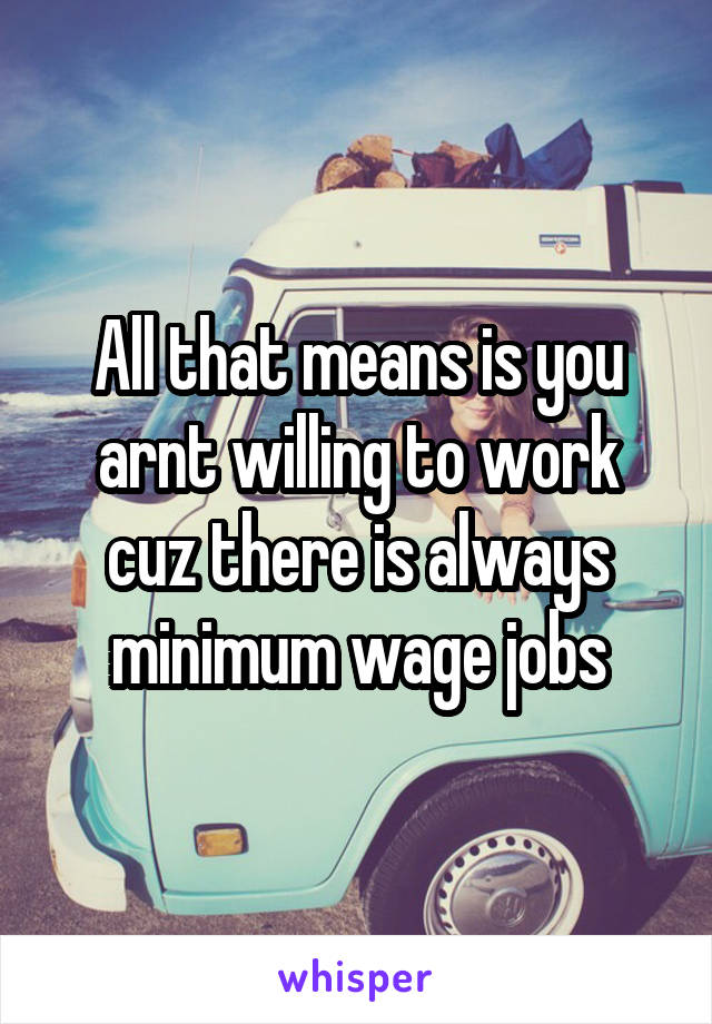 All that means is you arnt willing to work cuz there is always minimum wage jobs