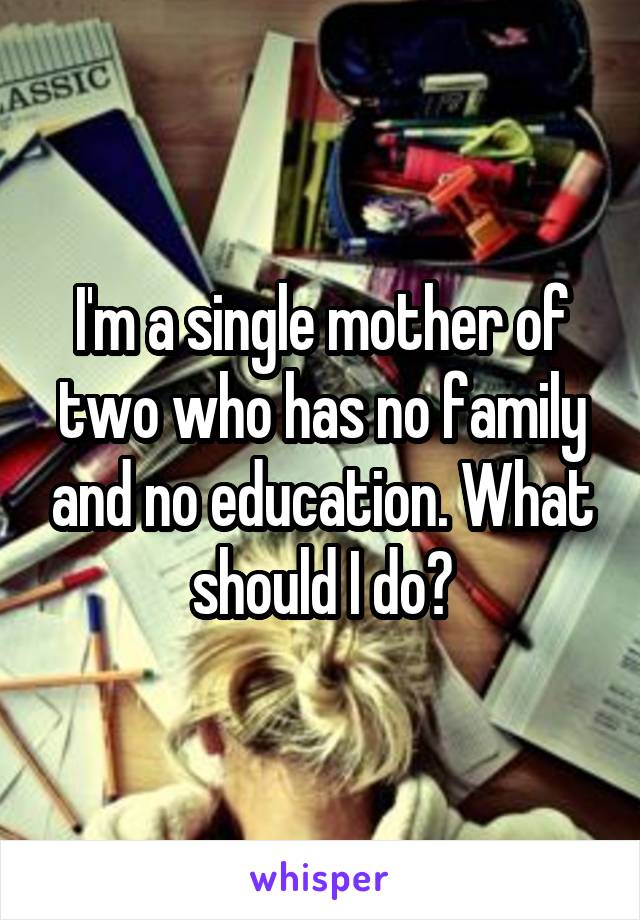 I'm a single mother of two who has no family and no education. What should I do?