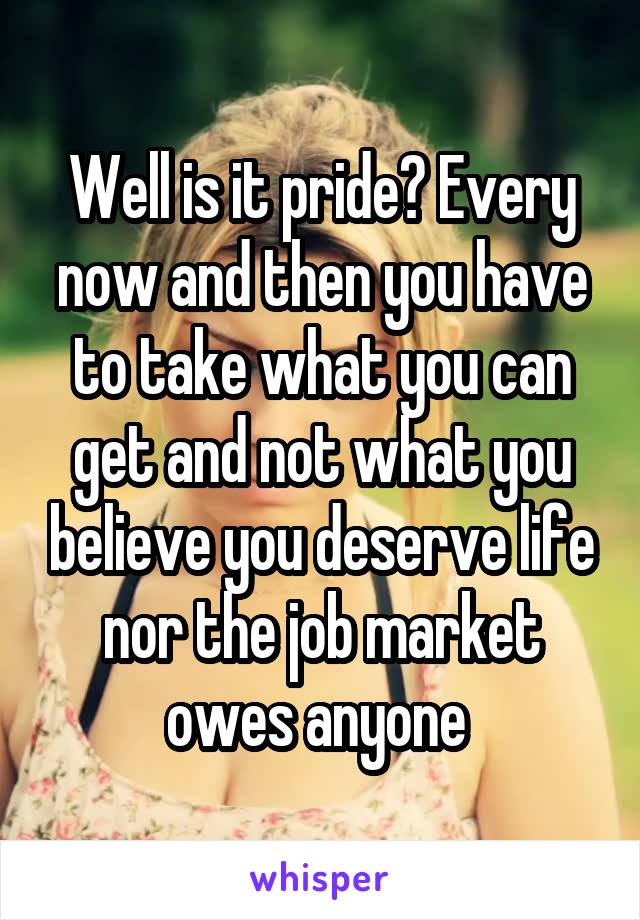 Well is it pride? Every now and then you have to take what you can get and not what you believe you deserve life nor the job market owes anyone 