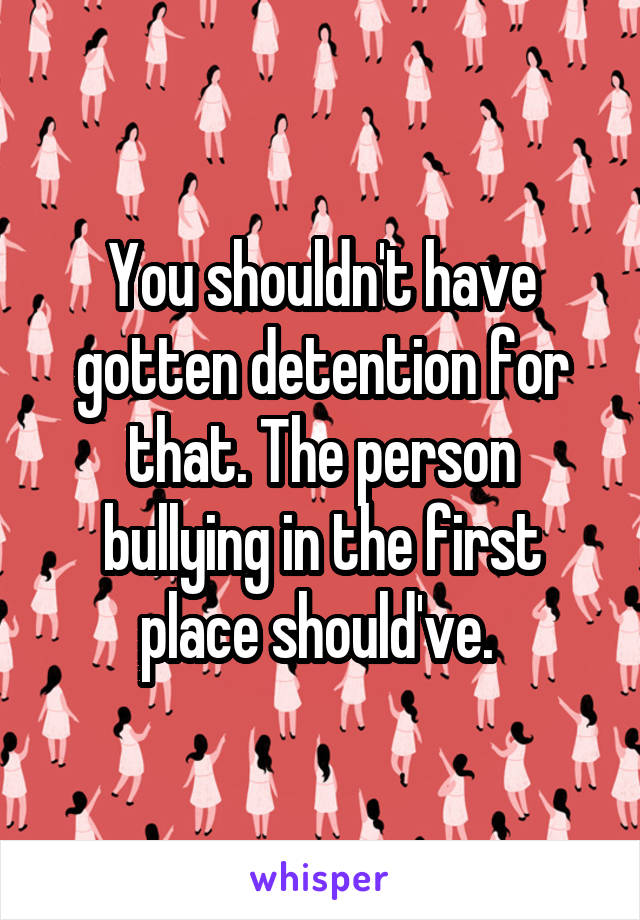 You shouldn't have gotten detention for that. The person bullying in the first place should've. 