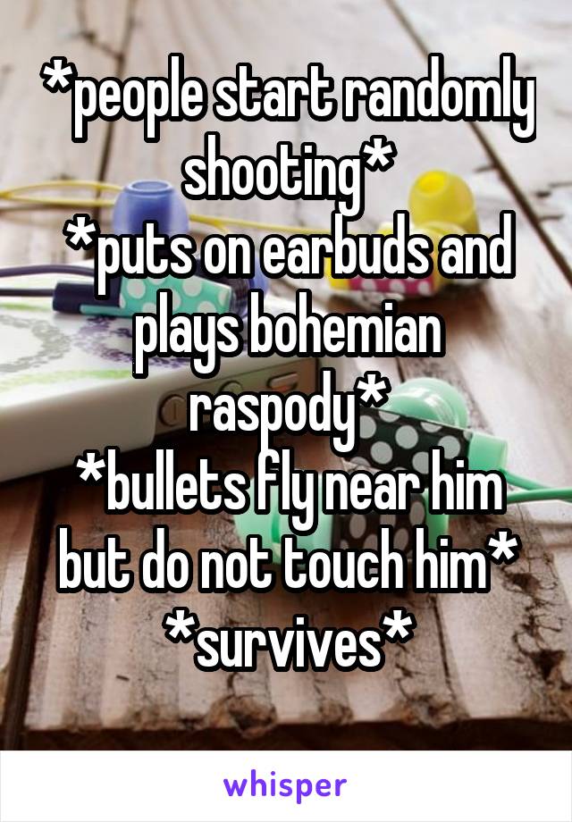 *people start randomly shooting*
*puts on earbuds and plays bohemian raspody*
*bullets fly near him but do not touch him*
*survives*
