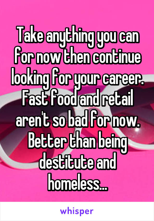 Take anything you can for now then continue looking for your career. Fast food and retail aren't so bad for now. Better than being destitute and homeless...