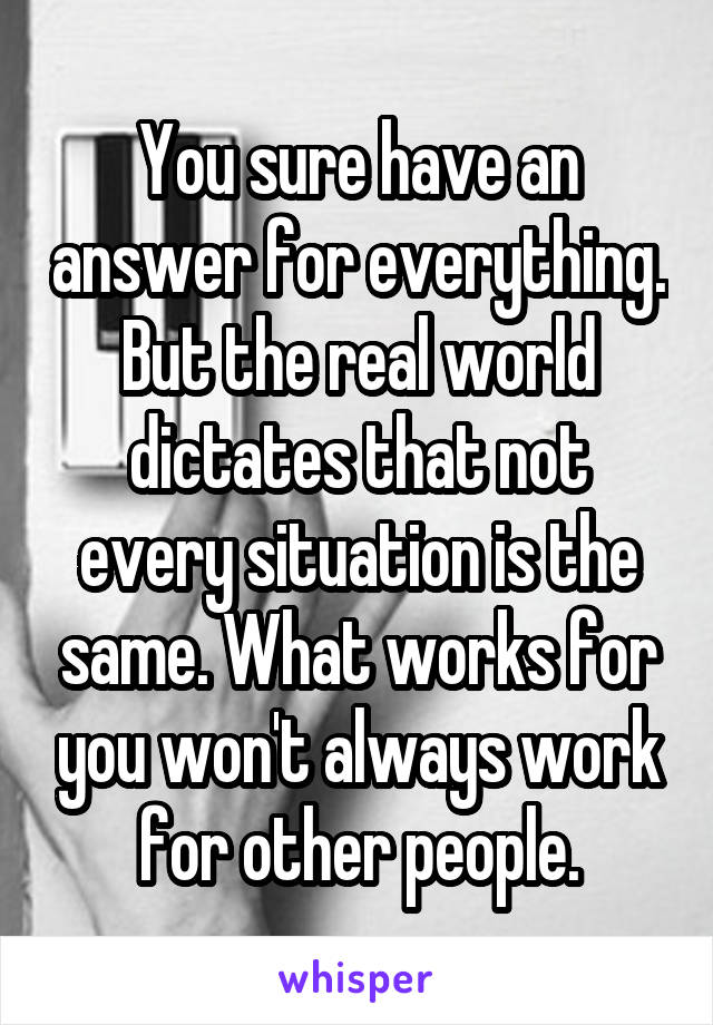 You sure have an answer for everything. But the real world dictates that not every situation is the same. What works for you won't always work for other people.