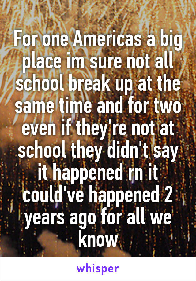 For one Americas a big place im sure not all school break up at the same time and for two even if they're not at school they didn't say it happened rn it could've happened 2 years ago for all we know